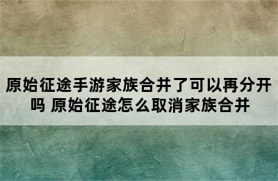 原始征途手游家族合并了可以再分开吗 原始征途怎么取消家族合并